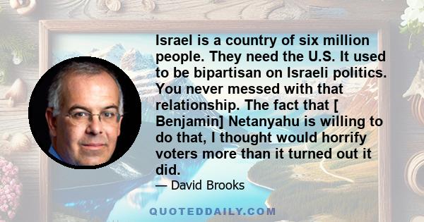 Israel is a country of six million people. They need the U.S. It used to be bipartisan on Israeli politics. You never messed with that relationship. The fact that [ Benjamin] Netanyahu is willing to do that, I thought