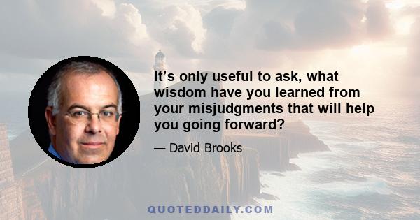 It’s only useful to ask, what wisdom have you learned from your misjudgments that will help you going forward?