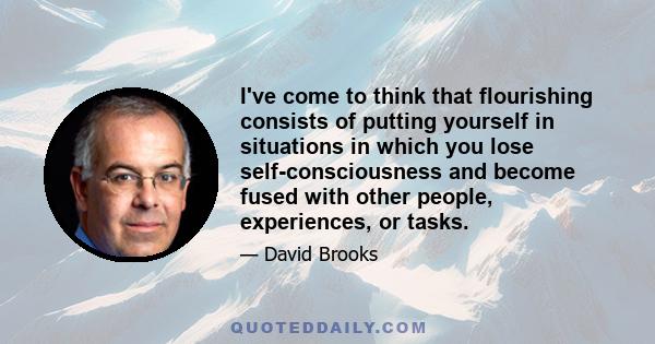 I've come to think that flourishing consists of putting yourself in situations in which you lose self-consciousness and become fused with other people, experiences, or tasks.