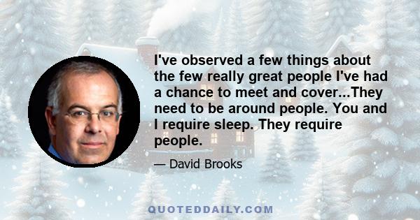 I've observed a few things about the few really great people I've had a chance to meet and cover...They need to be around people. You and I require sleep. They require people.