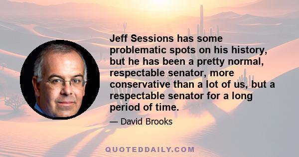 Jeff Sessions has some problematic spots on his history, but he has been a pretty normal, respectable senator, more conservative than a lot of us, but a respectable senator for a long period of time.