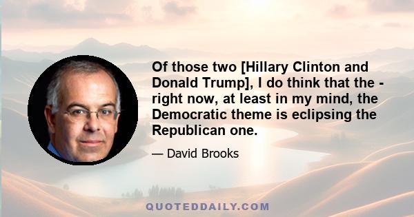 Of those two [Hillary Clinton and Donald Trump], I do think that the - right now, at least in my mind, the Democratic theme is eclipsing the Republican one.