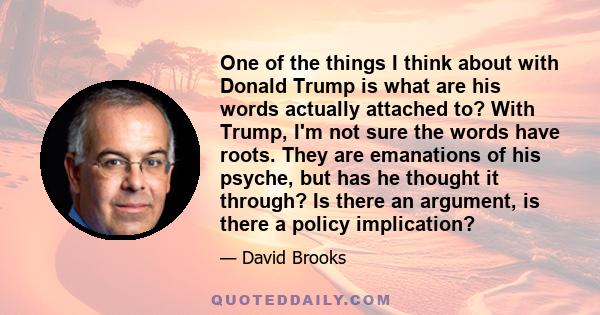 One of the things I think about with Donald Trump is what are his words actually attached to? With Trump, I'm not sure the words have roots. They are emanations of his psyche, but has he thought it through? Is there an