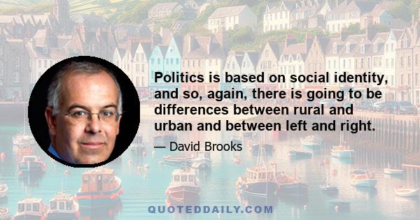 Politics is based on social identity, and so, again, there is going to be differences between rural and urban and between left and right.