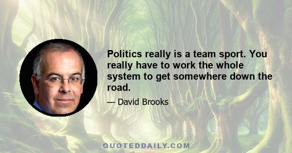 Politics really is a team sport. You really have to work the whole system to get somewhere down the road.