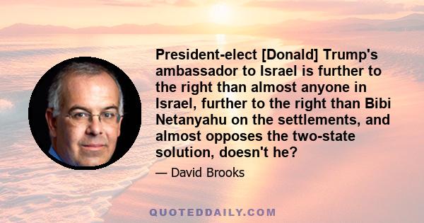 President-elect [Donald] Trump's ambassador to Israel is further to the right than almost anyone in Israel, further to the right than Bibi Netanyahu on the settlements, and almost opposes the two-state solution, doesn't 