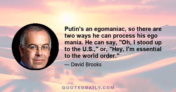 Putin's an egomaniac, so there are two ways he can process his ego mania. He can say, Oh, I stood up to the U.S., or, Hey, I'm essential to the world order.