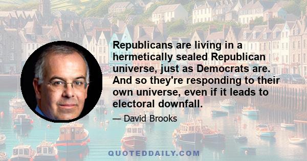 Republicans are living in a hermetically sealed Republican universe, just as Democrats are. And so they're responding to their own universe, even if it leads to electoral downfall.