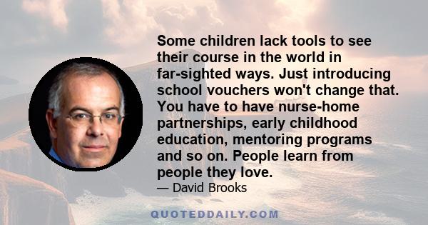 Some children lack tools to see their course in the world in far-sighted ways. Just introducing school vouchers won't change that. You have to have nurse-home partnerships, early childhood education, mentoring programs