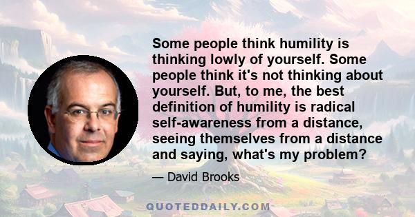 Some people think humility is thinking lowly of yourself. Some people think it's not thinking about yourself. But, to me, the best definition of humility is radical self-awareness from a distance, seeing themselves from 