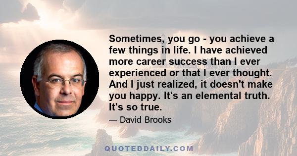 Sometimes, you go - you achieve a few things in life. I have achieved more career success than I ever experienced or that I ever thought. And I just realized, it doesn't make you happy. It's an elemental truth. It's so