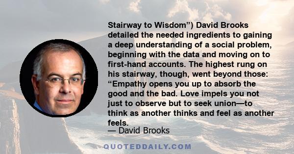 Stairway to Wisdom”) David Brooks detailed the needed ingredients to gaining a deep understanding of a social problem, beginning with the data and moving on to first-hand accounts. The highest rung on his stairway,