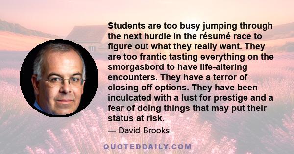 Students are too busy jumping through the next hurdle in the résumé race to figure out what they really want. They are too frantic tasting everything on the smorgasbord to have life-altering encounters. They have a