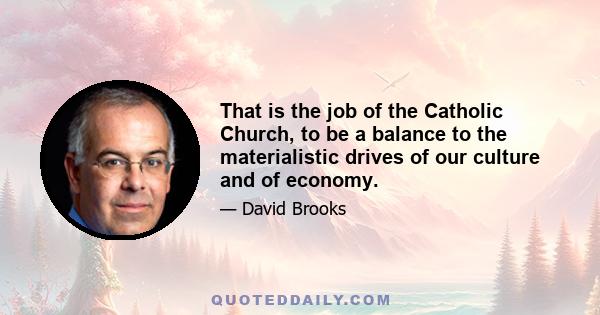 That is the job of the Catholic Church, to be a balance to the materialistic drives of our culture and of economy.