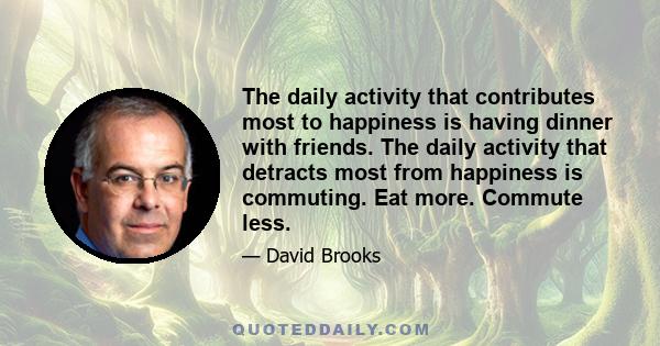 The daily activity that contributes most to happiness is having dinner with friends. The daily activity that detracts most from happiness is commuting. Eat more. Commute less.