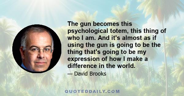 The gun becomes this psychological totem, this thing of who I am. And it's almost as if using the gun is going to be the thing that's going to be my expression of how I make a difference in the world.