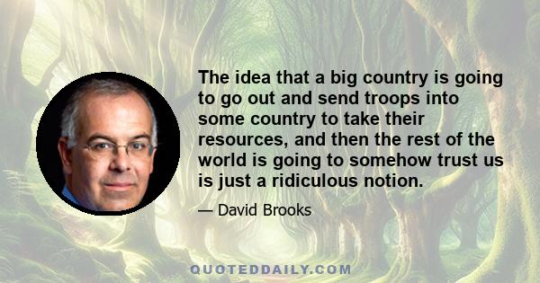 The idea that a big country is going to go out and send troops into some country to take their resources, and then the rest of the world is going to somehow trust us is just a ridiculous notion.