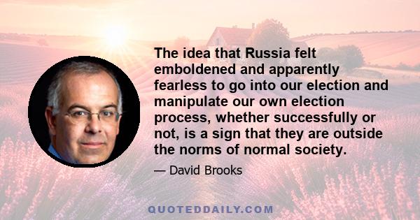 The idea that Russia felt emboldened and apparently fearless to go into our election and manipulate our own election process, whether successfully or not, is a sign that they are outside the norms of normal society.