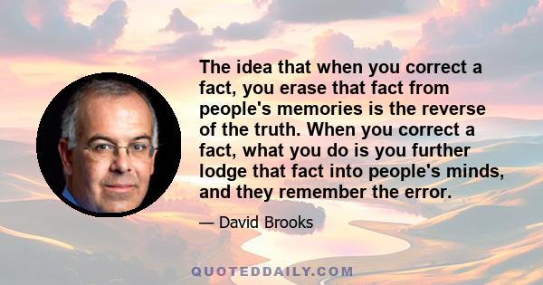 The idea that when you correct a fact, you erase that fact from people's memories is the reverse of the truth. When you correct a fact, what you do is you further lodge that fact into people's minds, and they remember