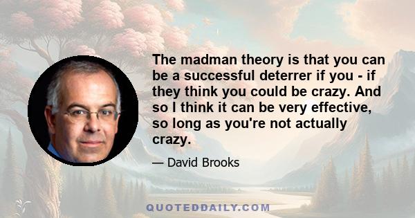 The madman theory is that you can be a successful deterrer if you - if they think you could be crazy. And so I think it can be very effective, so long as you're not actually crazy.