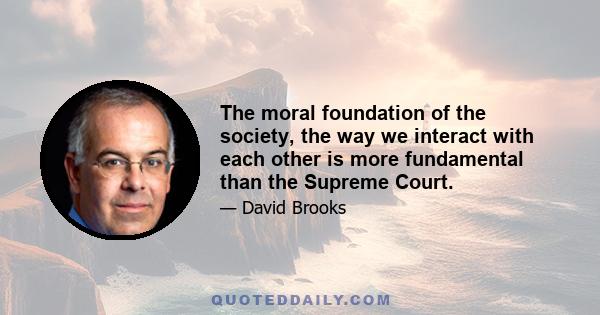 The moral foundation of the society, the way we interact with each other is more fundamental than the Supreme Court.