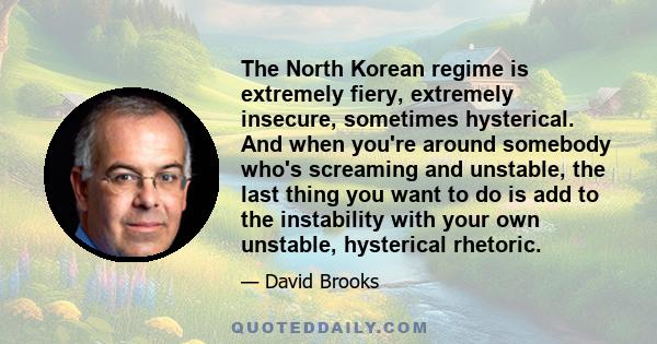 The North Korean regime is extremely fiery, extremely insecure, sometimes hysterical. And when you're around somebody who's screaming and unstable, the last thing you want to do is add to the instability with your own