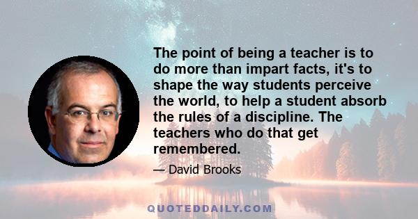 The point of being a teacher is to do more than impart facts, it's to shape the way students perceive the world, to help a student absorb the rules of a discipline. The teachers who do that get remembered.