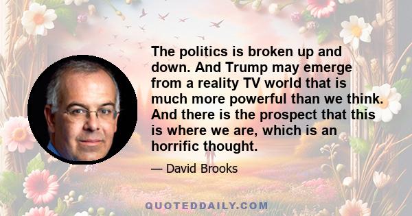 The politics is broken up and down. And Trump may emerge from a reality TV world that is much more powerful than we think. And there is the prospect that this is where we are, which is an horrific thought.