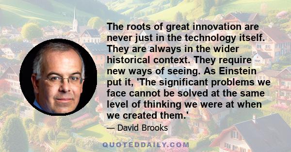 The roots of great innovation are never just in the technology itself. They are always in the wider historical context. They require new ways of seeing. As Einstein put it, 'The significant problems we face cannot be