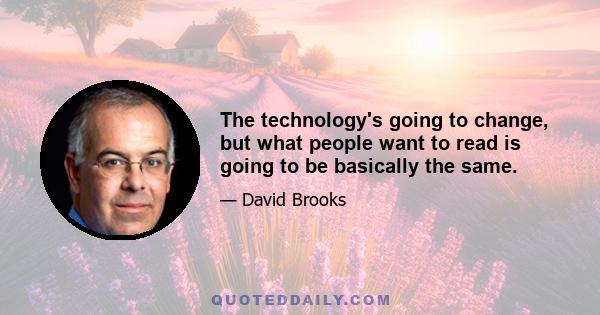 The technology's going to change, but what people want to read is going to be basically the same.