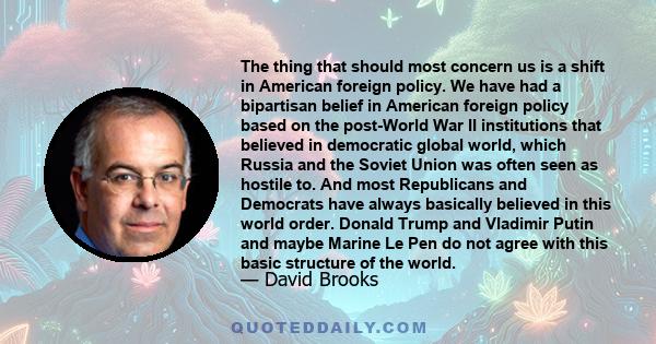 The thing that should most concern us is a shift in American foreign policy. We have had a bipartisan belief in American foreign policy based on the post-World War II institutions that believed in democratic global