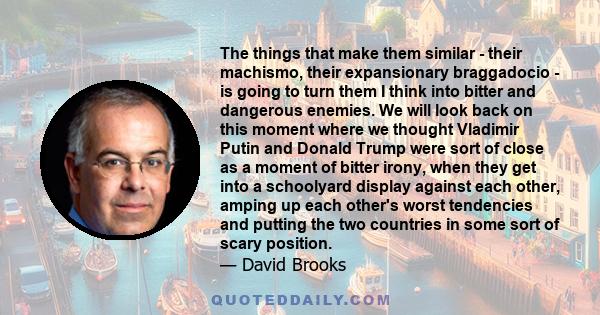 The things that make them similar - their machismo, their expansionary braggadocio - is going to turn them I think into bitter and dangerous enemies. We will look back on this moment where we thought Vladimir Putin and