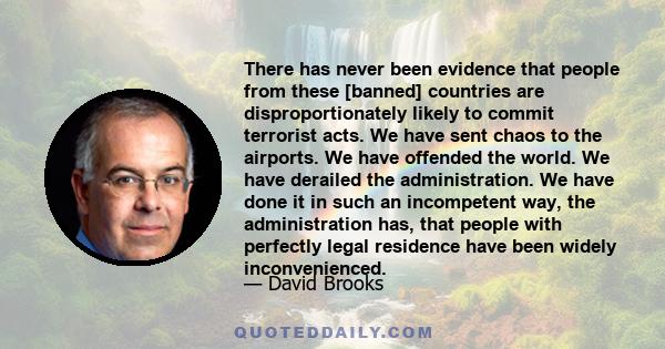 There has never been evidence that people from these [banned] countries are disproportionately likely to commit terrorist acts. We have sent chaos to the airports. We have offended the world. We have derailed the