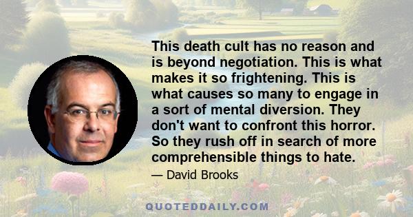 This death cult has no reason and is beyond negotiation. This is what makes it so frightening. This is what causes so many to engage in a sort of mental diversion. They don't want to confront this horror. So they rush