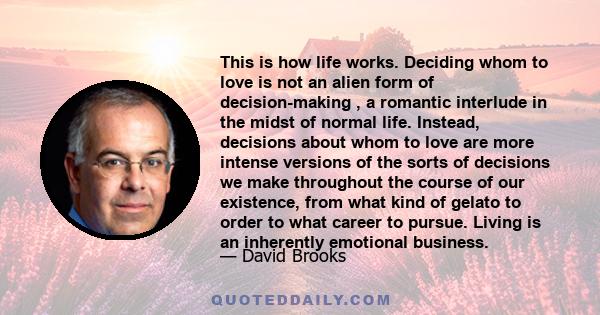 This is how life works. Deciding whom to love is not an alien form of decision-making , a romantic interlude in the midst of normal life. Instead, decisions about whom to love are more intense versions of the sorts of