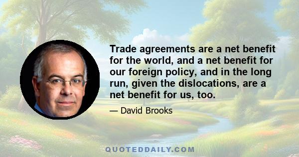 Trade agreements are a net benefit for the world, and a net benefit for our foreign policy, and in the long run, given the dislocations, are a net benefit for us, too.