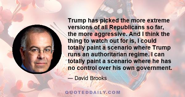 Trump has picked the more extreme versions of all Republicans so far, the more aggressive. And I think the thing to watch out for is, I could totally paint a scenario where Trump runs an authoritarian regime. I can