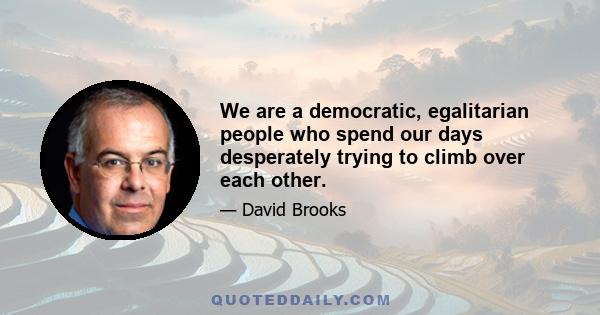 We are a democratic, egalitarian people who spend our days desperately trying to climb over each other.