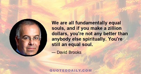 We are all fundamentally equal souls, and if you make a zillion dollars, you're not any better than anybody else spiritually. You're still an equal soul.