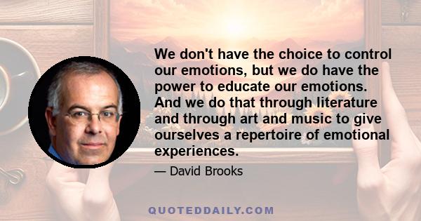 We don't have the choice to control our emotions, but we do have the power to educate our emotions. And we do that through literature and through art and music to give ourselves a repertoire of emotional experiences.