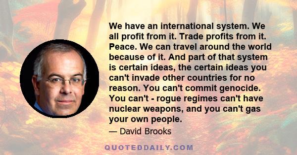 We have an international system. We all profit from it. Trade profits from it. Peace. We can travel around the world because of it. And part of that system is certain ideas, the certain ideas you can't invade other