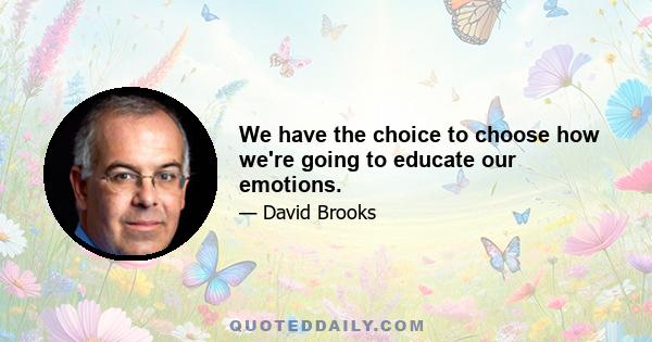 We have the choice to choose how we're going to educate our emotions.