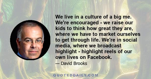 We live in a culture of a big me. We're encouraged - we raise our kids to think how great they are, where we have to market ourselves to get through life. We're in social media, where we broadcast highlight - highlight