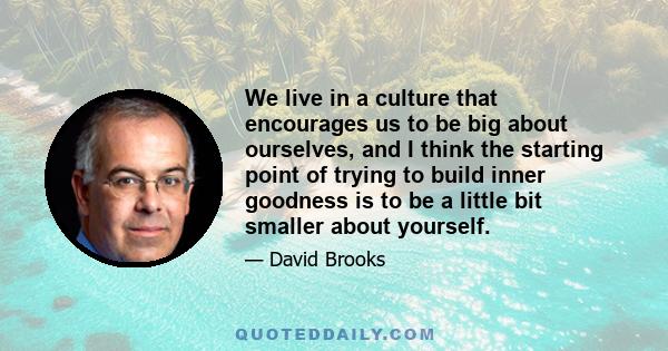 We live in a culture that encourages us to be big about ourselves, and I think the starting point of trying to build inner goodness is to be a little bit smaller about yourself.