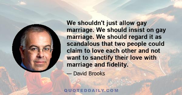 We shouldn't just allow gay marriage. We should insist on gay marriage. We should regard it as scandalous that two people could claim to love each other and not want to sanctify their love with marriage and fidelity.