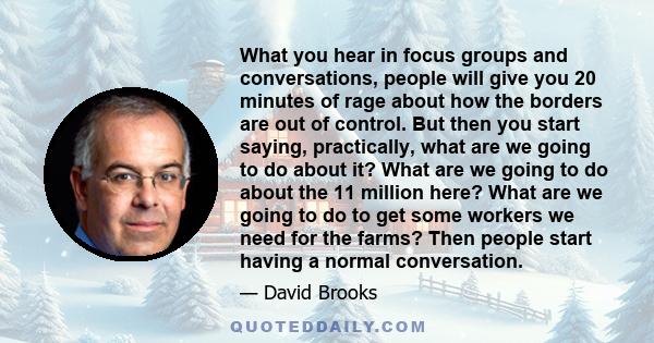 What you hear in focus groups and conversations, people will give you 20 minutes of rage about how the borders are out of control. But then you start saying, practically, what are we going to do about it? What are we