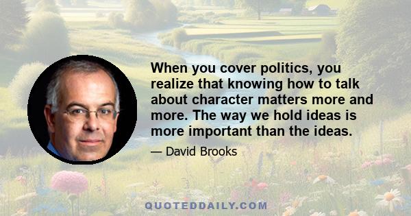 When you cover politics, you realize that knowing how to talk about character matters more and more. The way we hold ideas is more important than the ideas.