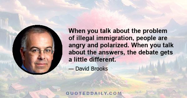 When you talk about the problem of illegal immigration, people are angry and polarized. When you talk about the answers, the debate gets a little different.