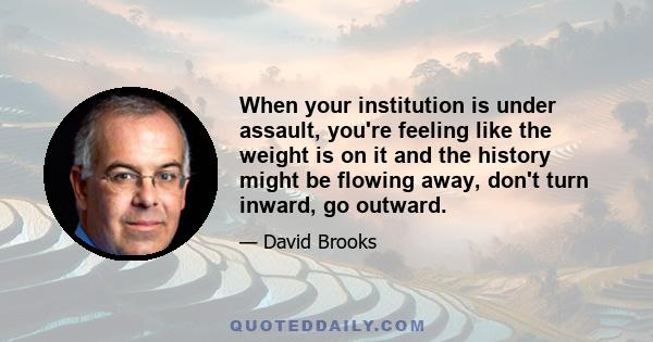 When your institution is under assault, you're feeling like the weight is on it and the history might be flowing away, don't turn inward, go outward.