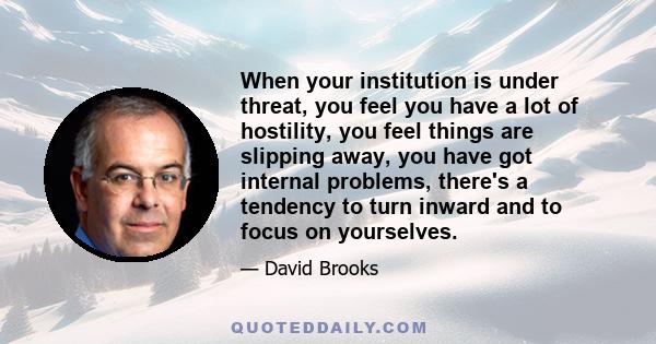 When your institution is under threat, you feel you have a lot of hostility, you feel things are slipping away, you have got internal problems, there's a tendency to turn inward and to focus on yourselves.